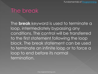 Fundamentals of Programming




The break keyword is used to terminate a
loop, intermediately bypassing any
conditions. The control will be transferred
to the first statement following the loop
block. The break statement can be used
to terminate an infinite loop or to force a
loop to end before its normal
termination.


              http://eglobiotraining.com.
 