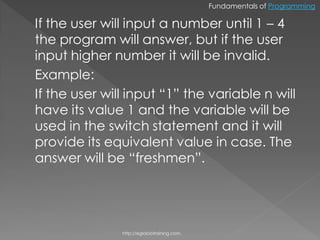 Fundamentals of Programming

If the user will input a number until 1 – 4
the program will answer, but if the user
input higher number it will be invalid.
Example:
If the user will input “1” the variable n will
have its value 1 and the variable will be
used in the switch statement and it will
provide its equivalent value in case. The
answer will be “freshmen”.




               http://eglobiotraining.com.
 