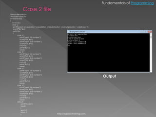 Fundamentals of Programming


fil#include<stdio.h>
#include<conio.h>
int main(void)
{
    int n1,n2,r;
    char o;
     printf("select an operation na)addition nb)subtraction nc)multiplication nd)division ");
     scanf("%c",&o);
     switch(o)
     {
           case 'a':
               printf("input 1st number:");
               scanf("%d",&n1);
               printf("input 2nd number:");
               scanf("%d",&n2);
               r=n1+n2;
               printf("%d",r);
               break;
           case 'b':
               printf("input 1st number:");
               scanf("%d",&n1);
               printf("input 2nd number:");
               scanf("%d",&n2);
               r=n1-n2;
               printf("%d",r);
               break;
           case 'c':
               printf("input 1st number:");
               scanf("%d",&n1);

                                                                                                    Output
               printf("input 2nd number:");
               scanf("%d",&n2);
               r=n1*n2;
               printf("%d",r);
               break;
           case 'd':
               printf("input 1st number:");
               scanf("%d",&n1);
               printf("input 2nd number:");
               scanf("%d",&n2);
               r=n1/n2;
               printf("%d",r);
               break;
           default:
                printf("invalid");
                break;
                }
                getch();
                return 0;
                }                                        http://eglobiotraining.com.
 