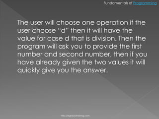 Fundamentals of Programming




The user will choose one operation if the
user choose “d” then it will have the
value for case d that is division. Then the
program will ask you to provide the first
number and second number, then if you
have already given the two values it will
quickly give you the answer.




              http://eglobiotraining.com.
 