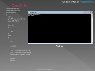 Fundamentals of Programming


#include<stdio.h>
#include<conio.h>
int main(void)
{
    int n,x;
    printf("input a number: ");
    scanf("%d",&n);

   if(n>=0)
   {

       x=1;
   }
   else
   {

     x=2;
     }
     switch(x)                                                        Output
     {
     case 1:printf("positive");break;
     case 2:printf("negative");break;
     default:printf("invalid");break;
     }
     getch();
     return 0;
     }



                                        http://eglobiotraining.com.
 