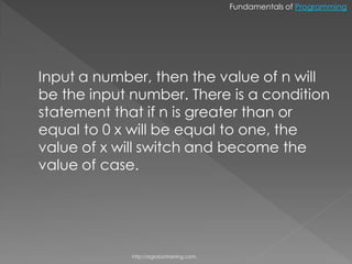 Fundamentals of Programming




Input a number, then the value of n will
be the input number. There is a condition
statement that if n is greater than or
equal to 0 x will be equal to one, the
value of x will switch and become the
value of case.




             http://eglobiotraining.com.
 