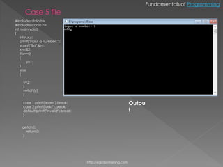 Fundamentals of Programming


#include<stdio.h>
#include<conio.h>
int main(void)
{
    int n,x,y;
    printf("input a number: ");
    scanf("%d",&n);
    x=n%2;
    if(x==0)
    {
         y=1;
    }
    else
    {

     y=2;
     }
     switch(y)
     {

     case 1:printf("even");break;                                     Outpu
     case 2:printf("odd");break;
     default:printf("invalid");break;                                 t
     }


     getch();
       return 0;
     }




                                        http://eglobiotraining.com.
 