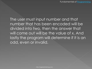 Fundamentals of Programming




The user must input number and that
number that has been encoded will be
divided into two, then the answer that
will come out will be the value of x. And
lastly the program will determine if it is an
odd, even or invalid.




               http://eglobiotraining.com.
 