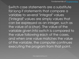 Fundamentals of Programming


Switch case statements are a substitute
for long if statements that compare a
variable to several "integral" values
("integral" values are simply values that
can be expressed as an integer, such as
the value of a char). The value of the
variable given into switch is compared to
the value following each of the cases,
and when one value matches the value
of the variable, the computer continues
executing the program from that point.

               http://eglobiotraining.com.
 