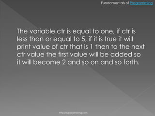 Fundamentals of Programming




The variable ctr is equal to one, if ctr is
less than or equal to 5, if it is true it will
print value of ctr that is 1 then to the next
ctr value the first value will be added so
it will become 2 and so on and so forth.




               http://eglobiotraining.com.
 
