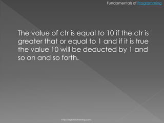 Fundamentals of Programming




The value of ctr is equal to 10 if the ctr is
greater that or equal to 1 and if it is true
the value 10 will be deducted by 1 and
so on and so forth.




              http://eglobiotraining.com.
 