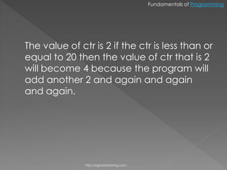 Fundamentals of Programming




The value of ctr is 2 if the ctr is less than or
equal to 20 then the value of ctr that is 2
will become 4 because the program will
add another 2 and again and again
and again.




               http://eglobiotraining.com.
 