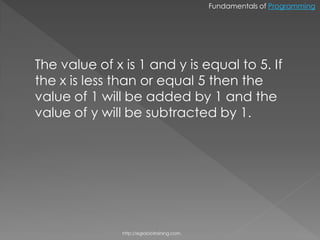 Fundamentals of Programming




The value of x is 1 and y is equal to 5. If
the x is less than or equal 5 then the
value of 1 will be added by 1 and the
value of y will be subtracted by 1.




               http://eglobiotraining.com.
 