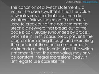 Fundamentals of Programming

The condition of a switch statement is a
value. The case says that if it has the value
of whatever is after that case then do
whatever follows the colon. The break is
used to break out of the case statements.
Break is a keyword that breaks out of the
code block, usually surrounded by braces,
which it is in. In this case, break prevents the
program from falling through and executing
the code in all the other case statements.
An important thing to note about the switch
statement is that the case values may only
be constant integral expressions. Sadly, it
isn't legal to use case like this.

                http://eglobiotraining.com.
 