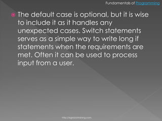 Fundamentals of Programming


   The default case is optional, but it is wise
    to include it as it handles any
    unexpected cases. Switch statements
    serves as a simple way to write long if
    statements when the requirements are
    met. Often it can be used to process
    input from a user.




                  http://eglobiotraining.com.
 