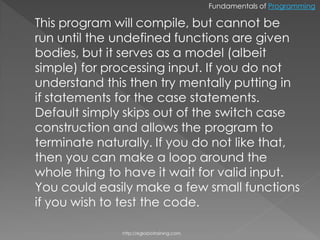 Fundamentals of Programming

This program will compile, but cannot be
run until the undefined functions are given
bodies, but it serves as a model (albeit
simple) for processing input. If you do not
understand this then try mentally putting in
if statements for the case statements.
Default simply skips out of the switch case
construction and allows the program to
terminate naturally. If you do not like that,
then you can make a loop around the
whole thing to have it wait for valid input.
You could easily make a few small functions
if you wish to test the code.

              http://eglobiotraining.com.
 