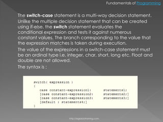 Fundamentals of Programming


The switch-case statement is a multi-way decision statement.
Unlike the multiple decision statement that can be created
using if-else, the switch statement evaluates the
conditional expression and tests it against numerous
constant values. The branch corresponding to the value that
the expression matches is taken during execution.
The value of the expressions in a switch-case statement must
be an ordinal type i.e. integer, char, short, long etc. Float and
double are not allowed.
The syntax is :




                        http://eglobiotraining.com.
 
