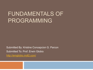 FUNDAMENTALS OF
 PROGRAMMING



Submitted By: Kristine Concepcion G. Parcon
Submitted To: Prof. Erwin Globio
http://emglobio.mdl2.com/
 