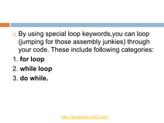  By using special loop keywords,you can loop
  (jumping for those assembly junkies) through
  your code. These include following categories:
1. for loop
2. while loop
3. do while.




                http://emglobio.mdl2.com/
 