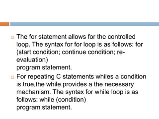    The for statement allows for the controlled
    loop. The syntax for for loop is as follows: for
    (start condition; continue condition; re-
    evaluation)
    program statement.
   For repeating C statements whiles a condition
    is true,the while provides a the necessary
    mechanism. The syntax for while loop is as
    follows: while (condition)
    program statement.
 