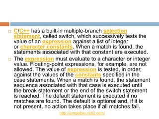    C/C++ has a built-in multiple-branch selection
    statement, called switch, which successively tests the
    value of an expression against a list of integer
    or character constants. When a match is found, the
    statements associated with that constant are executed.
   The expression must evaluate to a character or integer
    value. Floating-point expressions, for example, are not
    allowed. The value of expression is tested, in order,
    against the values of the constants specified in the
    case statements. When a match is found, the statement
    sequence associated with that case is executed until
    the break statement or the end of the switch statement
    is reached. The default statement is executed if no
    matches are found. The default is optional and, if it is
    not present, no action takes place if all matches fail.
                      http://emglobio.mdl2.com/
 