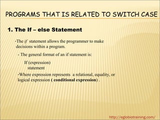 PROGRAMS THAT IS RELATED TO SWITCH CASE

1. The If – else Statement

  -The if statement allows the programmer to make
   decisions within a program.
   - The general format of an if statement is:
       If (expression)
         statement
   -Where expression represents a relational, equality, or
   logical expression ( conditional expression) .




                                                      http://eglobiotraining.com/
 