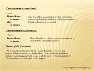 If statement (two alternatives)

 Form:
  If (condition)          Note: if condition evaluates to true, then statement is
     statement;           executed and statement is skipped; otherwise, statement is
  else                    skipped and statement is executed
     statement;

If statement (One-Alternatives)
  Form:
  If (condition)             Note: if condition evaluates to true, then statement is
     statement;              executed and statement is skipped

Format of the if statement
- All if statement examples in this text indent statements. The word else
Is typed without indention on a separate line. The format of the if statement
makes its meaning apparent and is used solely to improve program readability;
The format makes no difference to the computer



                                                                      http://eglobiotraining.com/
 