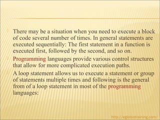    There may be a situation when you need to execute a block
    of code several number of times. In general statements are
    executed sequentially: The first statement in a function is
    executed first, followed by the second, and so on.
   Programming languages provide various control structures
    that allow for more complicated execution paths.
   A loop statement allows us to execute a statement or group
    of statements multiple times and following is the general
    from of a loop statement in most of the programming
    languages:


                                            http://eglobiotraining.com/
 