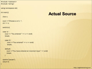 #include <iostream>
#include <string>

using namespace std;

int main(){

    char x;

    cout <<"Choose a or b : ";
    cin >> x;

    switch(x){

    case 'a' :
       cout << "You entered " << x << endl;
       break;

       case 'b':
          cout <<"You entered" << x << endl;
          break;

       default:
         cout <<"You have entered an incorrect input " << endl;
         break;
       }

    system("pause");
    return 0;
}

                                                                  http://eglobiotraining.com
 