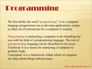 Programming
We first define the word “programming”, it is a computer
language programmers use to develop applications, scripts,
or other set of instructions for a computer to execute.

Programming is instructing a computer to do something for
you with the help of a programming language. The role of
a programming language can be described in two ways:
Technical: It is a means for instructing a Computer to
perform Tasks
Conceptual: It is a framework within which we organize
our ideas about things and processes.

                                             http://eglobiotraining.com/
 