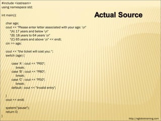 #include <iostream>
using namespace std;

int main(){

    char age;
    cout << "Please enter letter associated with your age: n"
       "(A) 17 years and below n"
       "(B) 18 years to 64 years n"
       "(C) 65 years and above n" << endl;
    cin >> age;

    cout << "the ticket will cost you: ";
    switch (age) {

        case 'A' : cout << "P60";
           break;
        case 'B' : cout << "P80";
           break;
        case 'C' : cout << "P50";
           break;
        default : cout << "Invalid entry";

    }
    cout << endl;

    system("pause");
    return 0;
}
                                                                 http://eglobiotraining.com
 