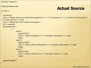 #include <iostream>

using namespace std;

int main ()
{
   int selector;
   cout << "Please select one of the folloeing games:n" << "nl. Guildwarsn" << "2. World of the Warcraftn"
<< "3. Half Life 2n" << endl;
   cout << "Please fill in the number of the game: ";
   cin >> selector;
   switch(selector)
                 {
                    case 1:
                        system("CLS");
                        cout << "Name: Guildwarsn" << "Company: ArenaNetn" << endl;
                        break;
                    case 2:
                        system("CLS");
                        cout << "Name: World of Warcraftn" << "Company: Blizzardsn" << endl;
                        break;
                    case 3:
                        sytem("CLS");
                        cout << "Name: Half Life 2n" << "Company: Valven" << endl;
                 }       break;

    system("PAUSE");
}
                                                                                           http://eglobiotraining.com
 