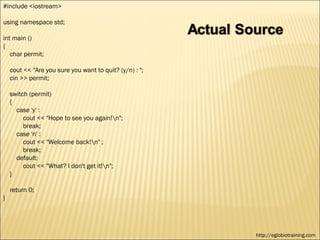 #include <iostream>

using namespace std;

int main ()
{
   char permit;

    cout << "Are you sure you want to quit? (y/n) : ";
    cin >> permit;

    switch (permit)
    {
      case 'y' :
         cout << "Hope to see you again!n";
         break;
      case 'n' :
         cout << "Welcome back!n" ;
         break;
      default:
         cout << "What? I don't get it!n";
    }

    return 0;
}




                                                         http://eglobiotraining.com
 