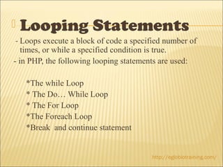    Looping Statements
 - Loops execute a block of code a specified number of
   times, or while a specified condition is true.
- in PHP, the following looping statements are used:

    *The while Loop
    * The Do… While Loop
    * The For Loop
    *The Foreach Loop
    *Break and continue statement


                                        http://eglobiotraining.com/
 