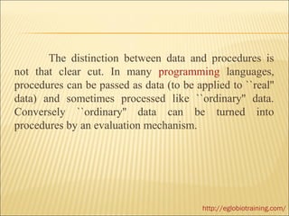 The distinction between data and procedures is
not that clear cut. In many programming languages,
procedures can be passed as data (to be applied to ``real''
data) and sometimes processed like ``ordinary'' data.
Conversely ``ordinary'' data can be turned into
procedures by an evaluation mechanism.




                                          http://eglobiotraining.com/
 