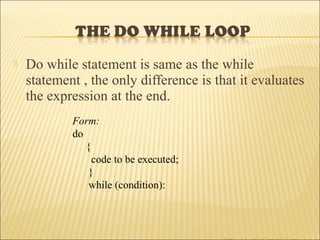    Do while statement is same as the while
    statement , the only difference is that it evaluates
    the expression at the end.
            Form:
            do
               {
                 code to be executed;
                }
                while (condition):
 