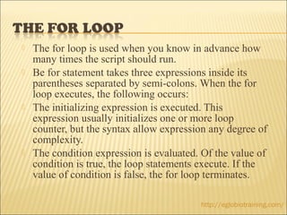    The for loop is used when you know in advance how
    many times the script should run.
   Be for statement takes three expressions inside its
    parentheses separated by semi-colons. When the for
    loop executes, the following occurs:
   The initializing expression is executed. This
    expression usually initializes one or more loop
    counter, but the syntax allow expression any degree of
    complexity.
   The condition expression is evaluated. Of the value of
    condition is true, the loop statements execute. If the
    value of condition is false, the for loop terminates.

                                          http://eglobiotraining.com/
 