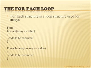    For Each structure is a loop structure used for
    arrays

Form:
foreach(array as value)
{
  code to be executed
}

Foreach (array as key => value)
{
  code to be executed
}

                                        http://eglobiotraining.com/
 