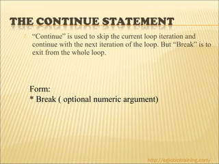    “Continue” is used to skip the current loop iteration and
    continue with the next iteration of the loop. But “Break” is to
    exit from the whole loop.




    Form:
    * Break ( optional numeric argument)




                                            http://eglobiotraining.com/
 