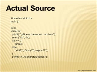 #include <stdio.h>
main ( )
{
int x;
while(1){
  printf( "nGuess the secret number>");
  scanf("%d", &x);
  if(x == 7)
      break;
  else
     printf("nSorry! Try again!!!!");
  }
  printf("nnCongratulations!!!");
}


                                           http://eglobiotraining.com
 