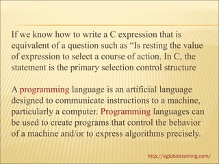 If we know how to write a C expression that is
equivalent of a question such as “Is resting the value
of expression to select a course of action. In C, the
statement is the primary selection control structure

A programming language is an artificial language
designed to communicate instructions to a machine,
particularly a computer. Programming languages can
be used to create programs that control the behavior
of a machine and/or to express algorithms precisely.

                                      http://eglobiotraining.com/
 