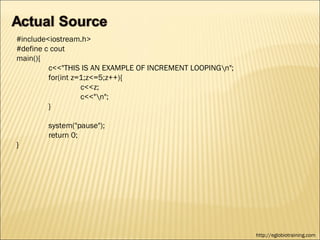 #include<iostream.h>
#define c cout
main(){
         c<<"THIS IS AN EXAMPLE OF INCREMENT LOOPINGn";
         for(int z=1;z<=5;z++){
                   c<<z;
                   c<<"n";
         }

        system("pause");
        return 0;
}




                                                           http://eglobiotraining.com
 