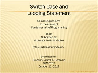 Switch Case and
Looping Statement
     A Final Requirement
        In the course of
 Fundamentals of Programming

             To be
         Submitted to:
   Professor Erwin M. Globio

  http://eglobiotraining.com/ 


         Submitted by:
  Ernestine Angeli A. Bergonio
           BM10203
      October 12, 2012
                                 http://eglobiotraining.com/
 