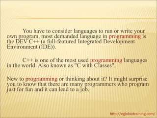 You have to consider languages to run or write your
own program, most demanded language in programming is
the DEV C++ (a full-featured Integrated Development
Environment (IDE)).

       C++ is one of the most used programming languages
in the world. Also known as "C with Classes".

New to programming or thinking about it? It might surprise
you to know that there are many programmers who program
just for fun and it can lead to a job.



                                          http://eglobiotraining.com/
 