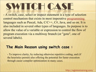 - A switch, case, select or inspect statement is a type of selection
control mechanism that exists in most imperative programming
languages such as Pascal, Ada, C/C++, C#, Java, and so on. It is
also included in several other types of languages. Its purpose is to
allow the value of a variable or expression to control the flow of
program execution via a multiway branch (or "goto", one of
several labels).

  The Main Reason using switch case :
   - To improve clarity, by reducing otherwise repetitive coding, and (if
   the heuristics permit) also offering the potential for faster execution
   through easier compiler optimization in many cases.


                                                           http://eglobiotraining.com/
 