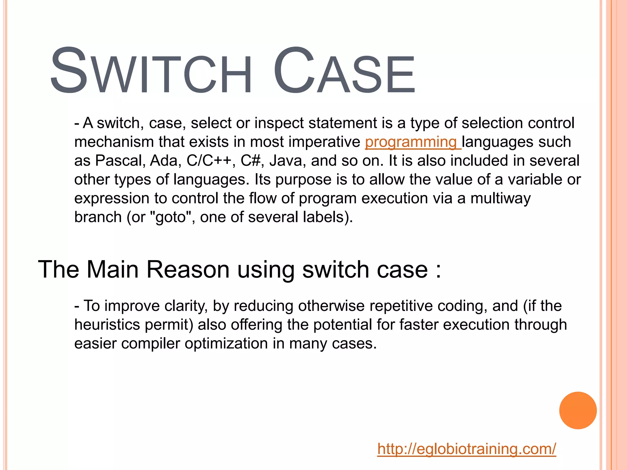 SWITCH CASE
   - A switch, case, select or inspect statement is a type of selection control
   mechanism that exists in most imperative programming languages such
   as Pascal, Ada, C/C++, C#, Java, and so on. It is also included in several
   other types of languages. Its purpose is to allow the value of a variable or
   expression to control the flow of program execution via a multiway
   branch (or "goto", one of several labels).


The Main Reason using switch case :
   - To improve clarity, by reducing otherwise repetitive coding, and (if the
   heuristics permit) also offering the potential for faster execution through
   easier compiler optimization in many cases.




                                                 http://eglobiotraining.com/
 