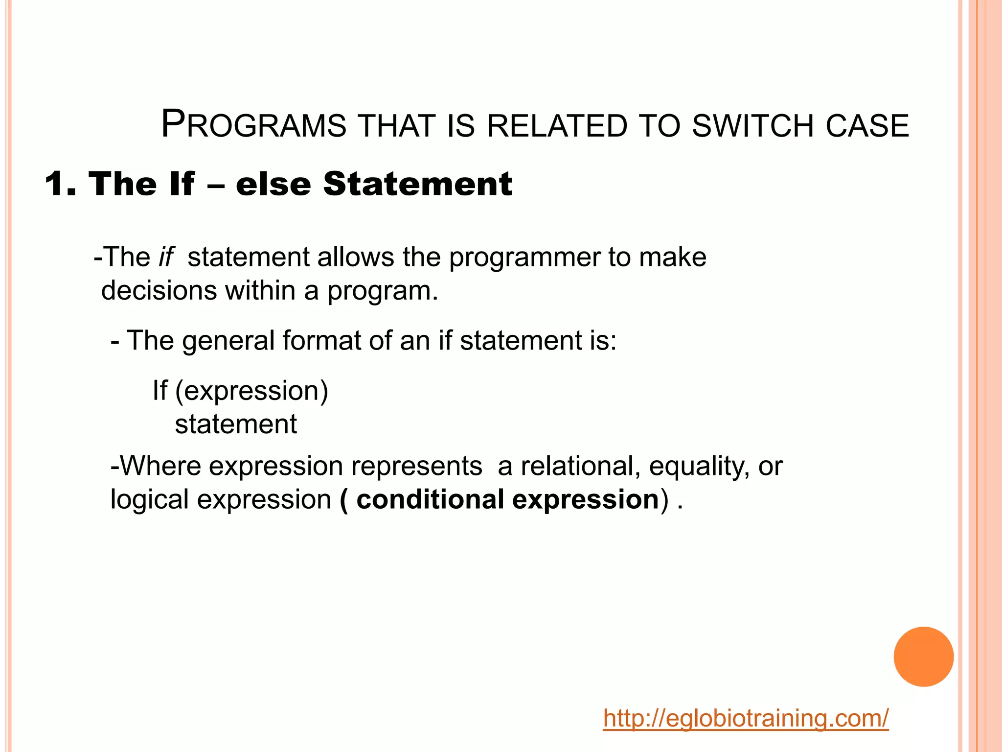 PROGRAMS THAT IS RELATED TO SWITCH CASE
1. The If &ndash; else Statement

  -The if statement allows the programmer to make
   decisions within a program.
   - The general format of an if statement is:
       If (expression)
          statement
   -Where expression represents a relational, equality, or
   logical expression ( conditional expression) .




                                            http://eglobiotraining.com/
 