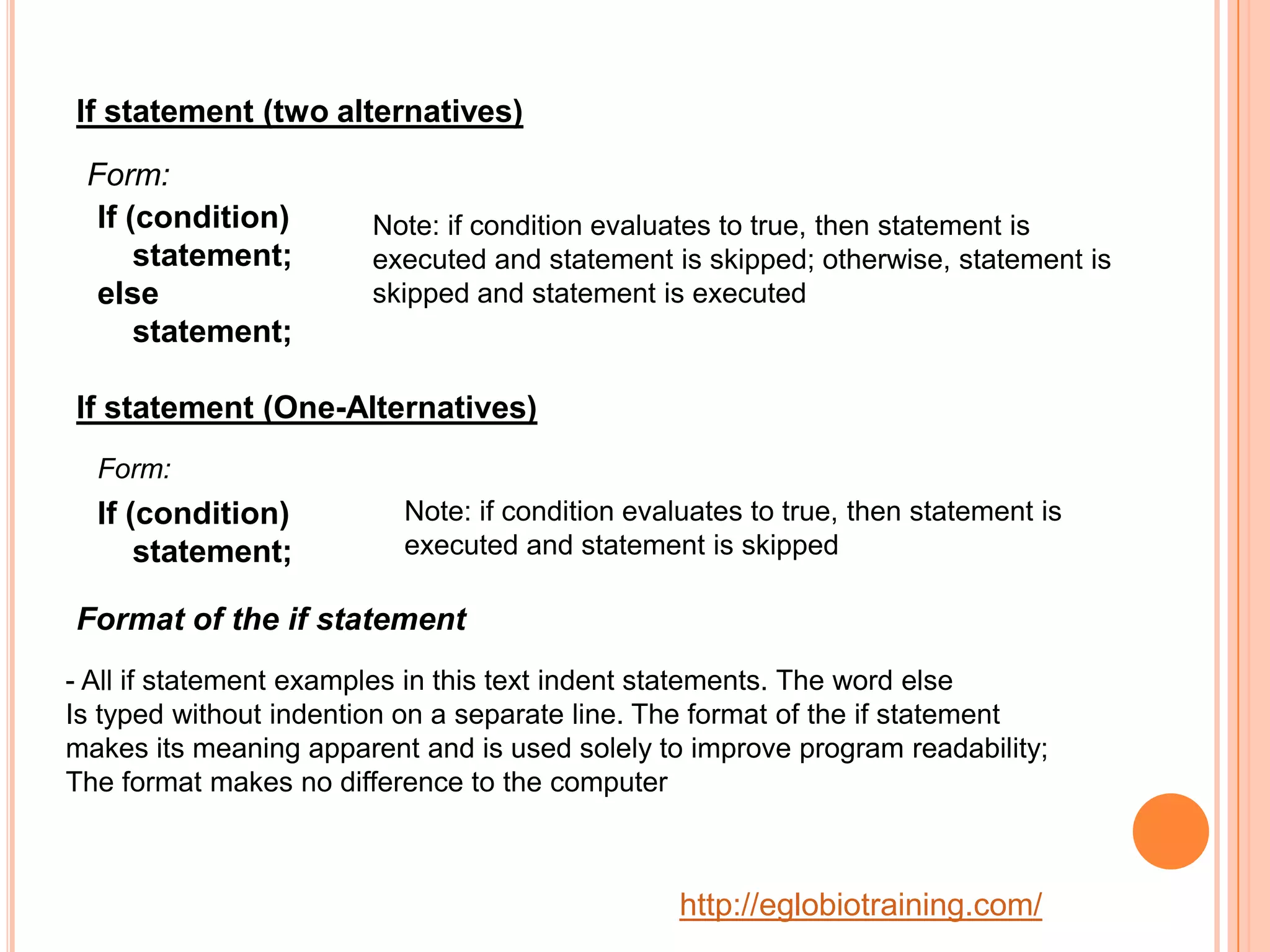 If statement (two alternatives)
 Form:
  If (condition)        Note: if condition evaluates to true, then statement is
      statement;        executed and statement is skipped; otherwise, statement is
  else                  skipped and statement is executed
      statement;

If statement (One-Alternatives)
  Form:
  If (condition)          Note: if condition evaluates to true, then statement is
      statement;          executed and statement is skipped

Format of the if statement
- All if statement examples in this text indent statements. The word else
Is typed without indention on a separate line. The format of the if statement
makes its meaning apparent and is used solely to improve program readability;
The format makes no difference to the computer



                                                 http://eglobiotraining.com/
 
