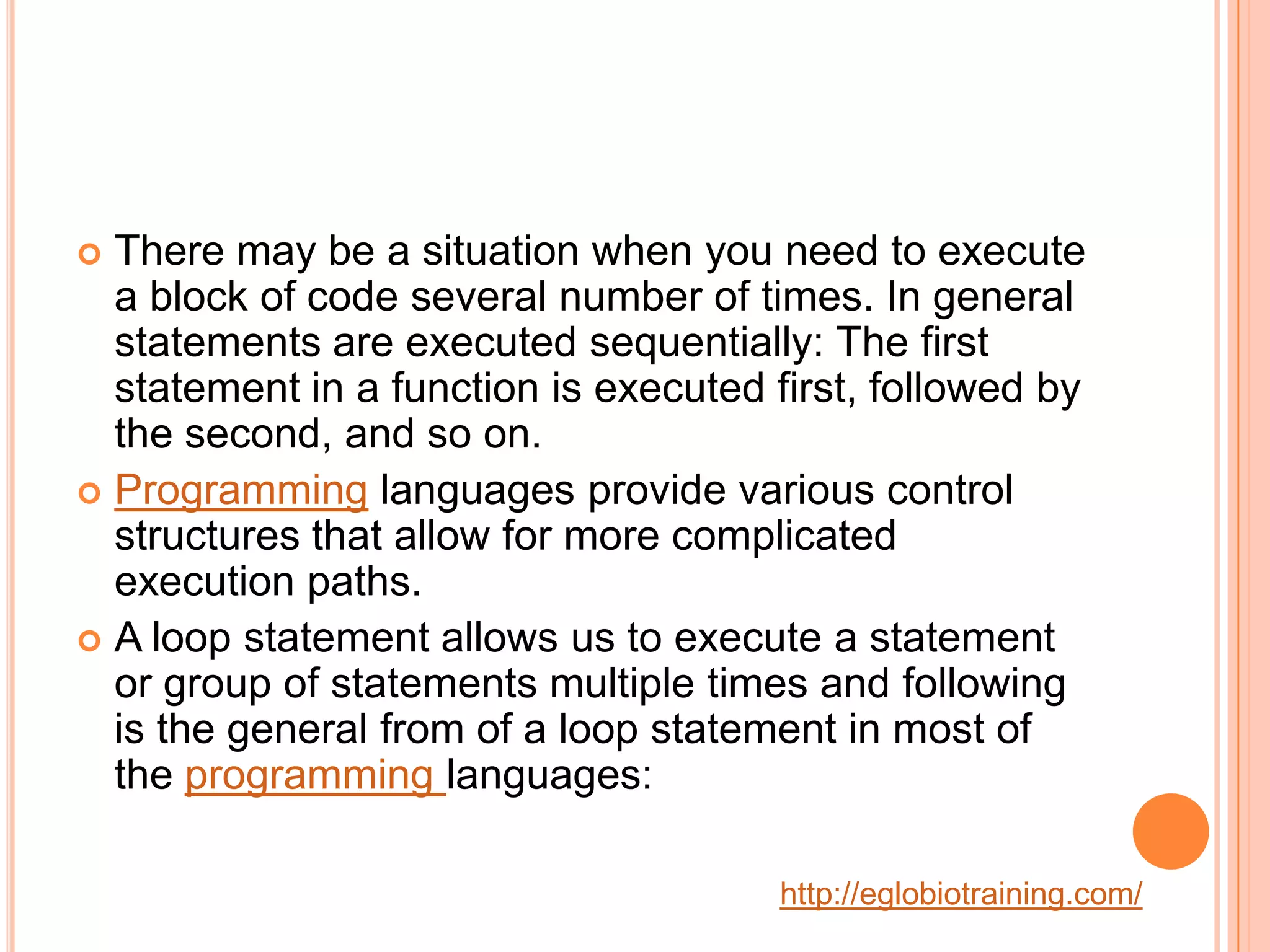  There may be a situation when you need to execute
  a block of code several number of times. In general
  statements are executed sequentially: The first
  statement in a function is executed first, followed by
  the second, and so on.
 Programming languages provide various control
  structures that allow for more complicated
  execution paths.
 A loop statement allows us to execute a statement
  or group of statements multiple times and following
  is the general from of a loop statement in most of
  the programming languages:

                                       http://eglobiotraining.com/
 