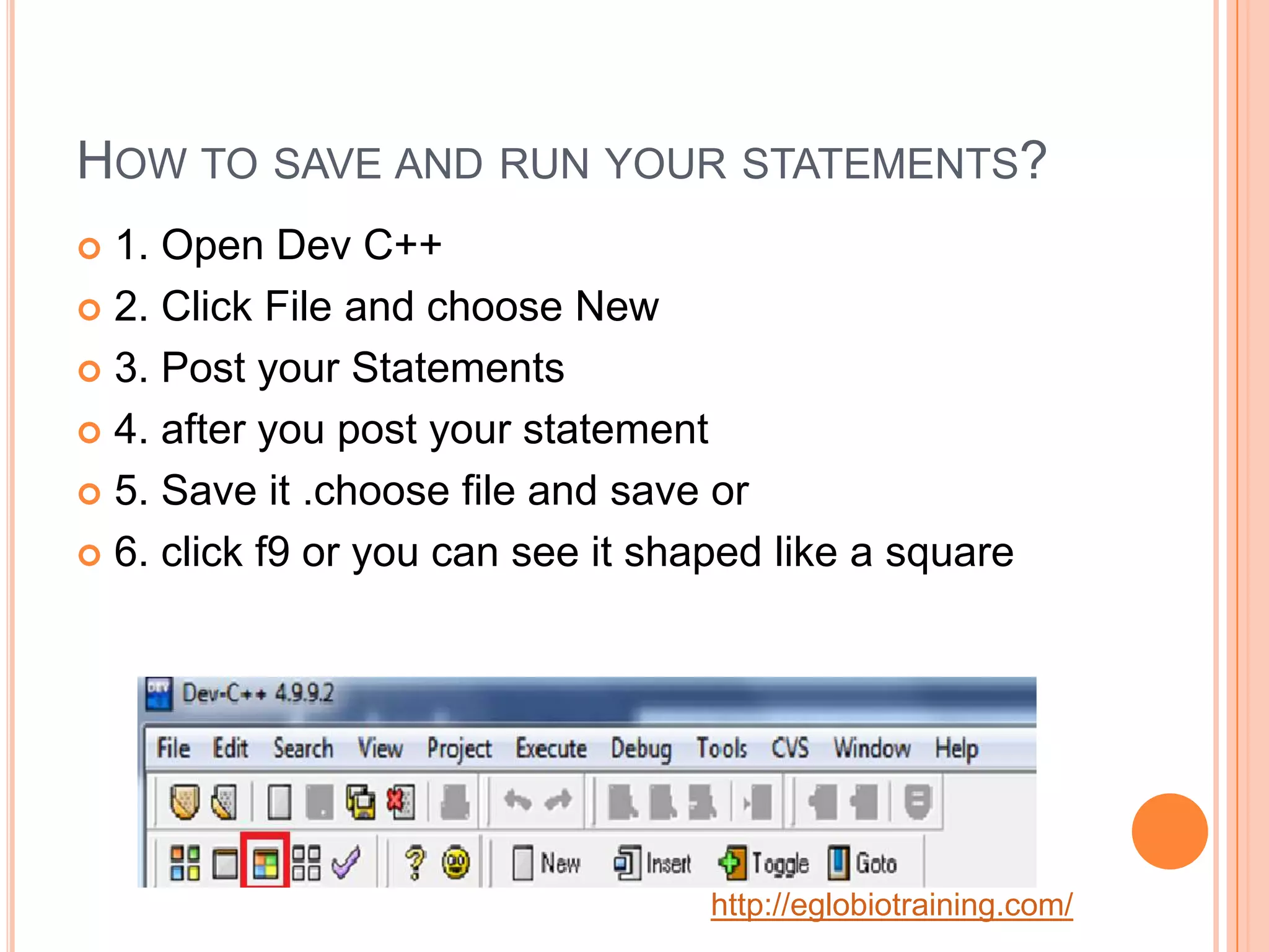 HOW TO SAVE AND RUN YOUR STATEMENTS?
 1. Open Dev C++
 2. Click File and choose New

 3. Post your Statements

 4. after you post your statement

 5. Save it .choose file and save or

 6. click f9 or you can see it shaped like a square




                                   http://eglobiotraining.com/
 