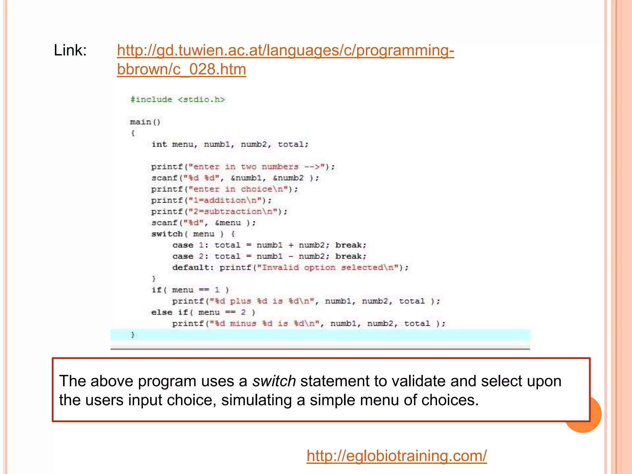 Link:   http://gd.tuwien.ac.at/languages/c/programming-
        bbrown/c_028.htm




The above program uses a switch statement to validate and select upon
the users input choice, simulating a simple menu of choices.


                                  http://eglobiotraining.com/
 