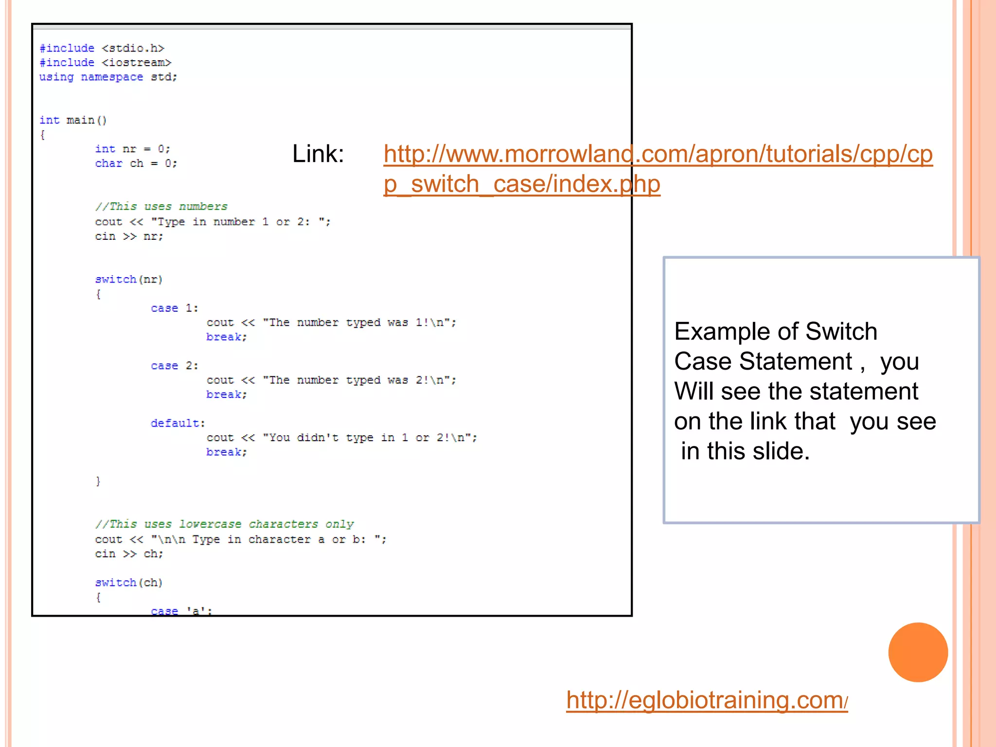 Link:   http://www.morrowland.com/apron/tutorials/cpp/cp
        p_switch_case/index.php




                                 Example of Switch
                                 Case Statement , you
                                 Will see the statement
                                 on the link that you see
                                 in this slide.




                       http://eglobiotraining.com/
 