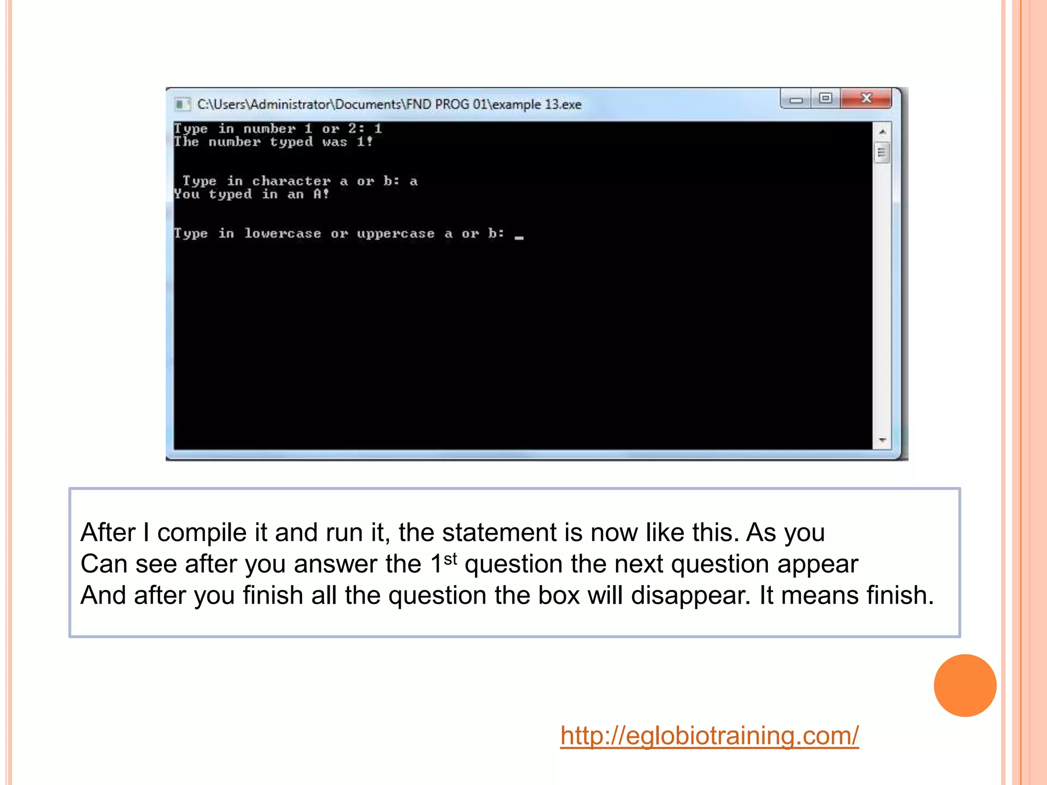 After I compile it and run it, the statement is now like this. As you
Can see after you answer the 1st question the next question appear
And after you finish all the question the box will disappear. It means finish.




                                           http://eglobiotraining.com/
 