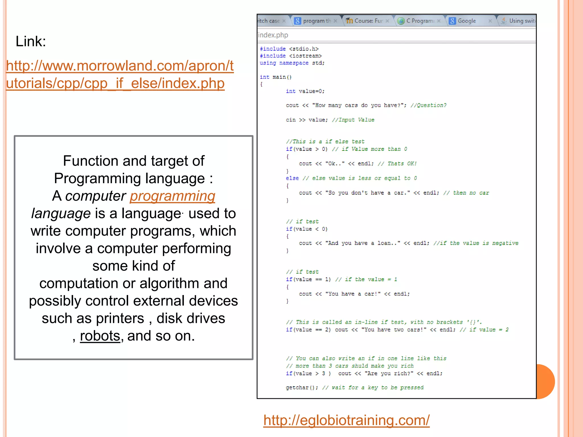 Link:
http://www.morrowland.com/apron/t
utorials/cpp/cpp_if_else/index.php




        Function and target of
       Programming language :
       A computer programming
   language is a language. used to
   write computer programs, which
    involve a computer performing
              some kind of
     computation or algorithm and
   possibly control external devices
     such as printers , disk drives
          , robots, and so on.




                                       http://eglobiotraining.com/
 